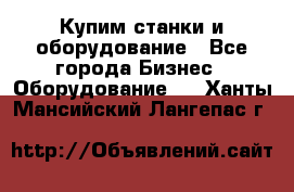 Купим станки и оборудование - Все города Бизнес » Оборудование   . Ханты-Мансийский,Лангепас г.